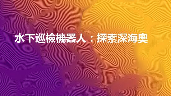 水下巡檢機器人：探索深海奧秘，揭開海底世界的神秘面紗！